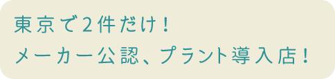 東京で2件だけ！メーカー公認、プラント導入店！