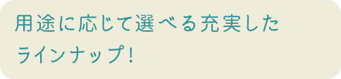 用途に応じて選べる充実したラインナップ!